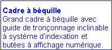 Zone de Texte: Cadre  bquille
Grand cadre  bquille avec guide de trononnage inclinable  systme dindexation et butes  affichage numrique.