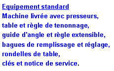 Zone de Texte: Equipement standard
Machine livrée avec presseurs, table et règle de tenonnage, guide d'angle et règle extensible, bagues de remplissage et réglage, rondelles de table, clés et notice de service.