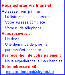Zone de Texte: Pour acheter via InternetAdressez-nous par mail    La liste des produits choisis   Votre adresse compl�te    Votre n� de t�l�phoneVous recevrez :   Un devis    Une demande de paiement    par transfert bancaireD�s r�ception de votre paiement    Nous exp�dierons la marchandise.Notre adresse mail       electro-dendre@skynet.be