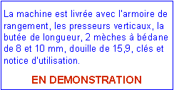 Zone de Texte: La machine est livr�e avec l�armoire de rangement, les presseurs verticaux, la but�e de longueur, 2 m�ches � b�dane de 8 et 10 mm, douille de 15,9, cl�s et notice d�utilisation.EN DEMONSTRATION