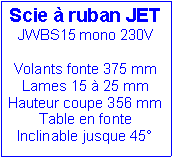 Zone de Texte: Scie à ruban JET
JWBS15 mono 230V
Volants fonte 375 mm
Lames 15 à 25 mm
Hauteur coupe 356 mm
Table en fonte
Inclinable jusque 45°