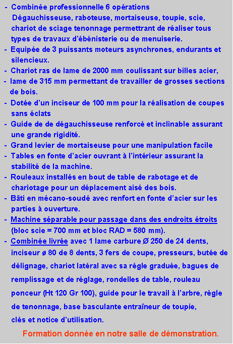 Zone de Texte: - Combinée professionnelle 6 opérations
Dégauchisseuse, raboteuse, mortaiseuse, toupie, scie, chariot de sciage tenonnage permettrant de réaliser tous types de travaux d’ébénisterie ou de menuiserie.
- Equipée de 3 puissants moteurs asynchrones, endurants et silencieux.
- Chariot ras de lame de 2000 mm coulissant sur billes acier, - lame de 315 mm permettant de travailler de grosses sections de bois.
- Dotée d’un inciseur de 100 mm pour la réalisation de coupes sans éclats
- Guide de de dégauchisseuse renforcé et inclinable assurant une grande rigidité.
- Grand levier de mortaiseuse pour une manipulation facile
- Tables en fonte d’acier ouvrant à l’intérieur assurant la stabilité de la machine.
- Rouleaux installés en bout de table de rabotage et de chariotage pour un déplacement aisé des bois.
- Bâti en mécano-soudé avec renfort en fonte d’acier sur les parties à ouverture.
- Machine séparable pour passage dans des endroits étroits (bloc scie = 700 mm et bloc RAD = 580 mm).
- Combinée livrée avec 1 lame carbure Ø 250 de 24 dents,
inciseur ø 80 de 8 dents, 3 fers de coupe, presseurs, butée de délignage, chariot latéral avec sa règle graduée, bagues de remplissage et de réglage, rondelles de table, rouleau ponceur (Ht 120 Gr 100), guide pour le travail à l’arbre, règle de tenonnage, base basculante entraîneur de toupie,
clés et notice d’utilisation.
Formation donnée en notre salle de démonstration.