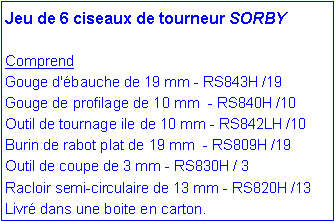 Zone de Texte: Jeu de 6 ciseaux de tourneur SORBY
Comprend
Gouge d'ébauche de 19 mm - RS843H /19 Gouge de profilage de 10 mm - RS840H /10
Outil de tournage ile de 10 mm - RS842LH /10 Burin de rabot plat de 19 mm - RS809H /19
Outil de coupe de 3 mm - RS830H / 3
Racloir semi-circulaire de 13 mm - RS820H /13
Livré dans une boite en carton.