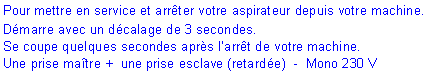 Zone de Texte: Pour mettre en service et arr�ter votre aspirateur depuis votre machine.D�marre avec un d�calage de 3 secondes. Se coupe quelques secondes apr�s l�arr�t de votre machine.Une prise ma�tre +  une prise esclave (retard�e)  -  Mono 230 V