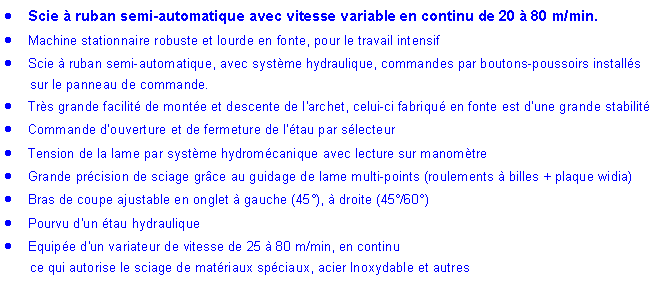 Zone de Texte: Scie à ruban semi-automatique avec vitesse variable en continu de 20 à 80 m/min.
Machine stationnaire robuste et lourde en fonte, pour le travail intensif
Scie à ruban semi-automatique, avec système hydraulique, commandes par boutons-poussoirs installés
sur le panneau de commande.
Très grande facilité de montée et descente de l'archet, celui-ci fabriqué en fonte est d’une grande stabilité
Commande d’ouverture et de fermeture de l'étau par sélecteur
Tension de la lame par système hydromécanique avec lecture sur manomètre
Grande précision de sciage grâce au guidage de lame multi-points (roulements à billes + plaque widia)
Bras de coupe ajustable en onglet à gauche (45°), à droite (45°/60°)
Pourvu d'un étau hydraulique
Equipée d'un variateur de vitesse de 25 à 80 m/min, en continu
ce qui autorise le sciage de matériaux spéciaux, acier Inoxydable et autres