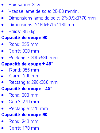 Zone de Texte: Puissance: 3 cv
Vitesse lame de scie: 20-80 m/min.
Dimensions lame de scie: 27x0,9x3770 mm
Dimensions: 2180x970x1130 mm
Poids: 805 kg
Capacité de coupe 90°
Rond: 355 mm
Carré: 330 mm
Rectangle: 330x530 mm
Capacité de coupe + 45°
Rond: 355 mm
Carré: 290 mm
Rectangle: 290x360 mm
Capacité de coupe - 45°
Rond: 300 mm
Carré: 270 mm
Rectangle: 270 mm
Capacité de coupe 60°
Rond: 240 mm
Carré: 170 mm