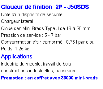 Zone de Texte: Cloueur de finition  2P - J50SDSDot� d�un dispositif de s�curit�Chargeur lat�ralCloue des Mini Brads Type J de 16 � 50 mm.Pression de service : 5 - 7 barConsommation d'air comprim� : 0,75 l par clou
Poids: 1,25 kg
ApplicationsIndustrie du meuble, travail du bois, constructions industrielles, panneaux�Promotion : en coffret avec 35000 mini-brads 