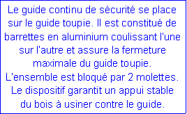 Zone de Texte: Le guide continu de sécurité se place sur le guide toupie. Il est constitué de barrettes en aluminium coulissant l’une sur l’autre et assure la fermeture maximale du guide toupie.
L’ensemble est bloqué par 2 molettes.
Le dispositif garantit un appui stable
du bois à usiner contre le guide.