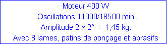 Zone de Texte: Moteur 400 WOscillations 11000/18500 minAmplitude 2 x 2  -  1,45 kg.  Avec 8 lames, patins de ponage et abrasifs
