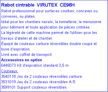 Zone de Texte: Rabot cintrable VIRUTEX CE96H
Rabot professionnel pour surfaces courbes, concaves ou convexes, ou plates.
Idéal pour les chantiers navals, la tonnellerie, la menuiserie pour bâtiment et toute application de pièces cintrées.
La légèreté de cette machine permet de l'utiliser pour les travaux d'atelier et de chantier.
Équipé de couteaux carbure réversibles double coupe et buse d'aspiration.
Livré avec coffret de transport
Accessoires en option
6446073 Kit d'aspiration standard 3,5 m
Couteaux:
3540118 Jeu de 2 couteaux réversibles carbure
3531019 Jeu de 2 couteaux réversibles A.R.
3599101 Support couteaux réversibles
