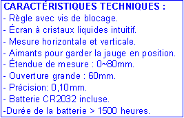 Zone de Texte: CARACT�RISTIQUES TECHNIQUES :- R�gle avec vis de blocage.- �cran � cristaux liquides intuitif.- Mesure horizontale et verticale.- Aimants pour garder la jauge en position.- �tendue de mesure : 0~80mm.- Ouverture grande : 60mm.- Pr�cision: 0,10mm.- Batterie CR2032 incluse.-Dur�e de la batterie > 1500 heures.