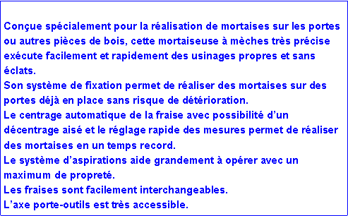 Zone de Texte: Conçue spécialement pour la réalisation de mortaises sur les portes ou autres pièces de bois, cette mortaiseuse à mèches très précise exécute facilement et rapidement des usinages propres et sans éclats.
Son système de fixation permet de réaliser des mortaises sur des portes déjà en place sans risque de détérioration.
Le centrage automatique de la fraise avec possibilité d’un décentrage aisé et le réglage rapide des mesures permet de réaliser des mortaises en un temps record.
Le système d’aspirations aide grandement à opérer avec un maximum de propreté.
Les fraises sont facilement interchangeables.
L’axe porte-outils est très accessible.