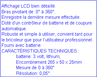 Zone de Texte: Affichage LCD bien d�taill�.Bras pivotant de  0� � 360�. Enregistre la derni�re mesure effectu�e.Dot� d�un contr�leur de batterie et de coupure automatique.Robuste et simple � utiliser, convient tant pour le bricoleur que pour l�utilisateur professionnel.Fourni avec batterie.CARACT�RISTIQUES TECHNIQUES :	batterie: 3 volt, lithium;	Encombrement 265 x 50 x 25mm	Mesure de 0 � 360�	R�solution: 0,05�.