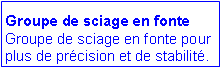 Zone de Texte: Groupe de sciage en fonte
Groupe de sciage en fonte pour plus de prcision et de stabilit. 