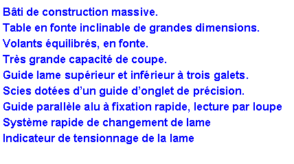Zone de Texte: B�ti de construction massive.Table en fonte inclinable de grandes dimensions.Volants �quilibr�s, en fonte.Tr�s grande capacit� de coupe.Guide lame sup�rieur et inf�rieur � trois galets.Scies dot�es d�un guide d�onglet de pr�cision.Guide parall�le alu � fixation rapide, lecture par loupeSyst�me rapide de changement de lameIndicateur de tensionnage de la lame 