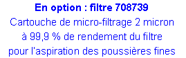 Zone de Texte: En option : filtre 708739Cartouche de micro-filtrage 2 micron 99,9 % de rendement du filtre pour laspiration des poussires fines 