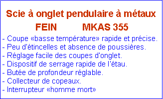 Zone de Texte: Scie à onglet pendulaire à métaux
FEIN MKAS 355
- Coupe «basse température» rapide et précise.
- Peu d‘étincelles et absence de poussières.
- Réglage facile des coupes d’onglet.
- Dispositif de serrage rapide de l’étau.
- Butée de profondeur réglable.
- Collecteur de copeaux.
- Interrupteur «homme mort»