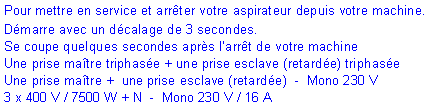 Zone de Texte: Pour mettre en service et arr�ter votre aspirateur depuis votre machine.D�marre avec un d�calage de 3 secondes. Se coupe quelques secondes apr�s l�arr�t de votre machineUne prise ma�tre triphas�e + une prise esclave (retard�e) triphas�eUne prise ma�tre +  une prise esclave (retard�e)  -  Mono 230 V3 x 400 V / 7500 W + N  -  Mono 230 V / 16 A