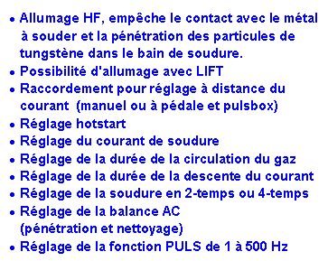 Zone de Texte: Allumage HF, emp�che le contact avec le m�tal    � souder et la p�n�tration des particules de tungst�ne dans le bain de soudure.Possibilit� d'allumage avec LIFTRaccordement pour r�glage � distance du courant  (manuel ou � p�dale et pulsbox)R�glage hotstartR�glage du courant de soudureR�glage de la dur�e de la circulation du gazR�glage de la dur�e de la descente du courantR�glage de la soudure en 2-temps ou 4-temps&nbsp;R�glage de la balance AC (p�n�tration et nettoyage)R�glage de la fonction PULS de 1 � 500 Hz