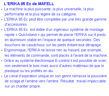 Zone de Texte:    L�ERIKA 85 Ec de MAFELL-  La machine la plus puissante, la plus universelle, la plus 	performante et la plus l�g�re de sa cat�gorie.-  L�ERIKA 85 Ec peut �tre compl�t�e par une tr�s grande gamme 	d�accessoires.-  L�ERIKA 85 Ec  est dot�e d�un ing�nieux syst�me de montage 	rapide �&nbsp;Quickstand&nbsp;� qui permet de placer l�ERIKA sur 4 pieds 	en aluminium stable en l�espace de quelque secondes. Des 	bouchons de caoutchouc sur les pieds �vitant tout d�rapage.	-  Ergonomique, l'ERIKA ne laisse rien au hasard, par exemple,	les �l�ments de commande, sont plac�s � l'avant de la machine.-  Gr�ce au syst�me �lectronique E-control il est possible de scier, 	non seulement le bois mais aussi d�autres mat�riaux tel que le 	plastique ou les profil�s en alu.  -  Le canal d�aspiration unique en son genre ramasse la poussi�re 	de sciage et l�am�ne vers l�arri�re. R�sultat : travail impeccable 	sur un chantier propre.