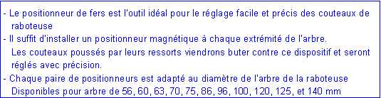 Zone de Texte: - Le positionneur de fers est l�outil id�al pour le r�glage facile et pr�cis des couteaux de     	raboteuse- Il suffit d�installer un positionneur magn�tique � chaque extr�mit� de l�arbre.	Les couteaux pouss�s par leurs ressorts viendrons buter contre ce dispositif et seront 	r�gl�s avec pr�cision.- Chaque paire de positionneurs est adapt� au diam�tre de l�arbre de la raboteuse	Disponibles pour arbre de 56, 60, 63, 70, 75, 86, 96, 100, 120, 125, et 140 mm