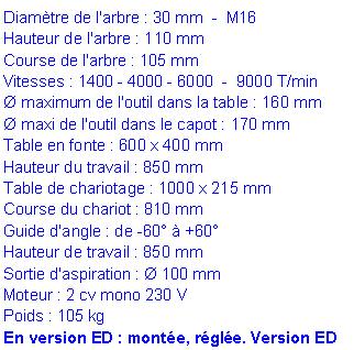 Zone de Texte: Diam�tre de l'arbre : 30 mm  -  M16 
Hauteur de l'arbre : 110 mm 
Course de l'arbre : 105 mm 
Vitesses : 1400 - 4000 - 6000  -  9000 T/min 
� maximum de l'outil dans la table : 160 mm 
� maxi de l'outil dans le capot : 170 mm 
Table en fonte : 600 x 400 mm 
Hauteur du travail : 850 mm 
Table de chariotage : 1000 x 215 mm 
Course du chariot : 810 mm 
Guide d'angle : de -60� � +60� Hauteur de travail : 850 mm Sortie d'aspiration : � 100 mm Moteur : 2 cv mono 230 V
Poids : 105 kg En version ED : mont�e, r�gl�e. Version ED