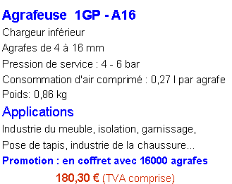 Zone de Texte: Agrafeuse  1GP - A16Chargeur inf�rieurAgrafes de 4 � 16 mmPression de service : 4 - 6 barConsommation d'air comprim� : 0,27 l par agrafe
Poids: 0,86 kg
ApplicationsIndustrie du meuble, isolation, garnissage, Pose de tapis, industrie de la chaussure�Promotion : en coffret avec 16000 agrafes180,30 � (TVA comprise)