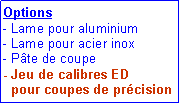 Zone de Texte: Options
- Lame pour aluminium
- Lame pour acier inox
- Pâte de coupe
- Jeu de calibres ED
pour coupes de précision
