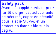 Zone de Texte: Safety pack
Avec cl supplmentaire pour l'arrt d'urgence, autocollants de scurit, capot de scurit pour la scie SUVA, et un protection flamblable sur la dgau. 