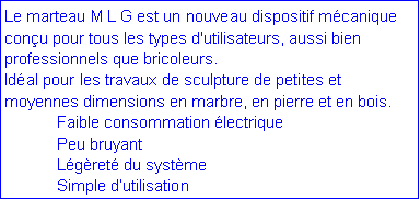 Zone de Texte: Le marteau M L G est un nouveau dispositif m�canique con�u pour tous les types d'utilisateurs, aussi bien professionnels que bricoleurs. Id�al pour les travaux de sculpture de petites et moyennes dimensions en marbre, en pierre et en bois.  	Faible consommation �lectrique	Peu bruyant	L�g�ret� du syst�me	Simple d�utilisation