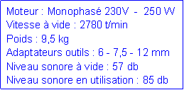 Zone de Texte: Moteur : Monophas� 230V  -  250 WVitesse � vide : 2780 t/minPoids : 9,5 kgAdaptateurs outils : 6 - 7,5 - 12 mmNiveau sonore � vide : 57 dbNiveau sonore en utilisation : 85 db