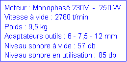 Zone de Texte: Moteur : Monophas 230V  -  250 WVitesse  vide : 2780 t/minPoids : 9,5 kgAdaptateurs outils : 6 - 7,5 - 12 mmNiveau sonore  vide : 57 dbNiveau sonore en utilisation : 85 db