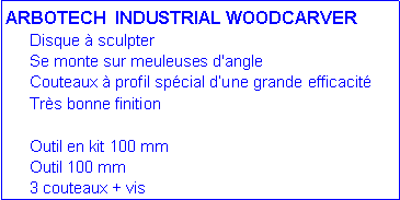 Zone de Texte: ARBOTECH &nbsp;INDUSTRIAL WOODCARVER	Disque � sculpter	Se monte sur meuleuses d'angle	Couteaux � profil sp�cial&nbsp;d�une grande efficacit�	Tr�s bonne finition		Outil en kit 100 mm		      	Outil 100 mm			      	3 couteaux + vis