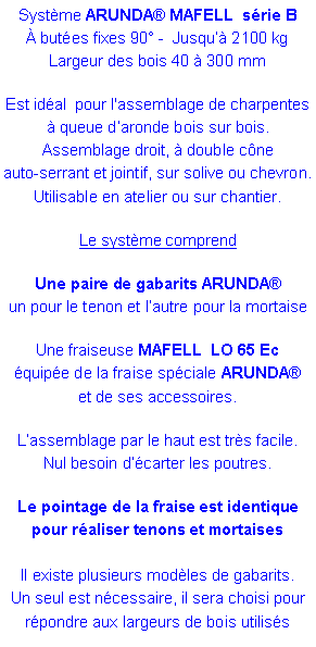 Zone de Texte: Syst�me&nbsp;ARUNDA� MAFELL&nbsp; s�rie B� but�es fixes 90� -  Jusqu�� 2100 kg   Largeur des bois 40 � 300 mmEst id�al  pour l'assemblage de charpentes � queue d�aronde bois sur bois.Assemblage droit, � double c�ne auto-serrant et jointif, sur solive ou chevron.Utilisable en atelier ou sur chantier.Le syst�me comprend Une paire de gabarits ARUNDA�  un pour le tenon et l�autre pour la mortaise Une fraiseuse MAFELL  LO 65 Ec �quip�e de la fraise sp�ciale ARUNDA� et de ses accessoires.L�assemblage par le haut est tr�s facile. Nul besoin d��carter les poutres.Le pointage de la fraise est identique pour r�aliser tenons et mortaises
Il existe plusieurs mod�les de gabarits. Un seul est n�cessaire, il sera choisi pour r�pondre aux largeurs de bois utilis�s 