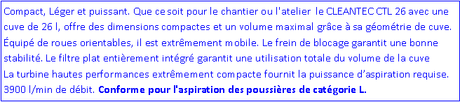 Zone de Texte: Compact, Léger et puissant. Que ce soit pour le chantier ou l'atelier le CLEANTEC CTL 26 avec une cuve de 26 l, offre des dimensions compactes et un volume maximal grâce à sa géométrie de cuve. Équipé de roues orientables, il est extrêmement mobile. Le frein de blocage garantit une bonne stabilité. Le filtre plat entièrement intégré garantit une utilisation totale du volume de la cuve La turbine hautes performances extrêmement compacte fournit la puissance d’aspiration requise. 3900 l/min de débit. Conforme pour l'aspiration des poussières de catégorie L.