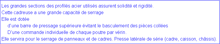 Zone de Texte: Les grandes sections des profil�s acier utilis�s assurent solidit� et rigidit�.Cette cadreuse a une grande capacit� de serrageElle est dot�e      d�une barre de pressage sup�rieure �vitant le basculement des pi�ces coll�es      D�une commande individuelle&nbsp;de chaque poutre par v�rin. Elle servira pour le&nbsp;serrage de panneaux et de cadres.&nbsp;Presse lat�rale de s�rie (cadre, caisson, ch�ssis).