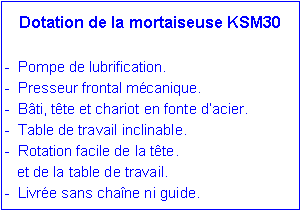 Zone de Texte: Dotation de la mortaiseuse KSM30
- Pompe de lubrification.
- Presseur frontal mécanique.
- Bâti, tête et chariot en fonte d’acier.
- Table de travail inclinable.
- Rotation facile de la tête.
et de la table de travail.
- Livrée sans chaîne ni guide.